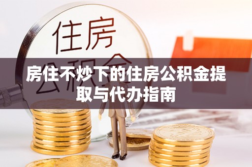 施秉房住不炒下的住房公积金提取与代办指南