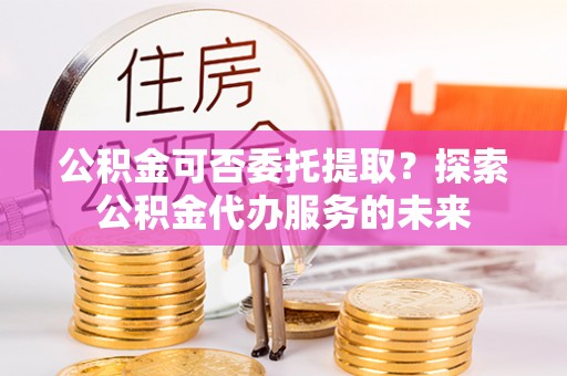 施秉公积金可否委托提取？探索公积金代办服务的未来