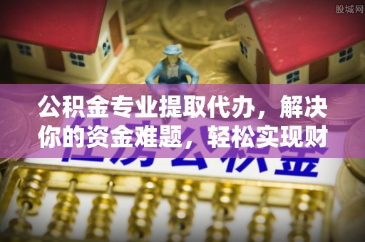 施秉公积金专业提取代办，解决你的资金难题，轻松实现财务自由